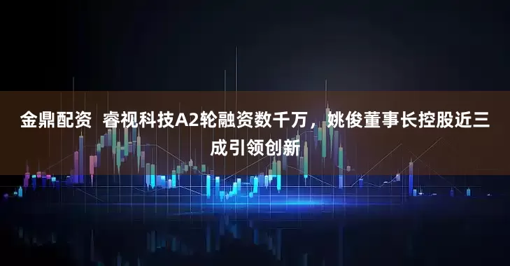 金鼎配资  睿视科技A2轮融资数千万，姚俊董事长控股近三成引领创新