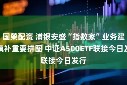 国榮配资 浦银安盛“指数家”业务建设填补重要拼图 中证A500ETF联接今日发行