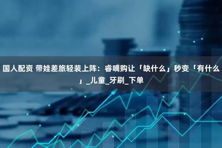 国人配资 带娃差旅轻装上阵：睿嘀购让「缺什么」秒变「有什么」_儿童_牙刷_下单