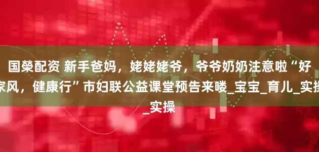 国榮配资 新手爸妈，姥姥姥爷，爷爷奶奶注意啦“好家风，健康行”市妇联公益课堂预告来喽_宝宝_育儿_实操