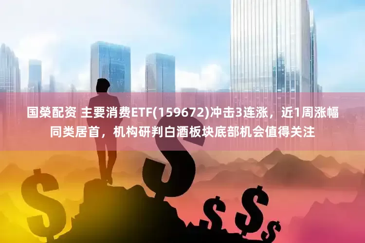国榮配资 主要消费ETF(159672)冲击3连涨，近1周涨幅同类居首，机构研判白酒板块底部机会值得关注