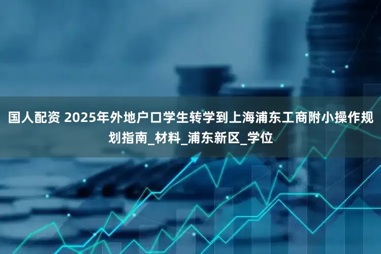 国人配资 2025年外地户口学生转学到上海浦东工商附小操作规划指南_材料_浦东新区_学位
