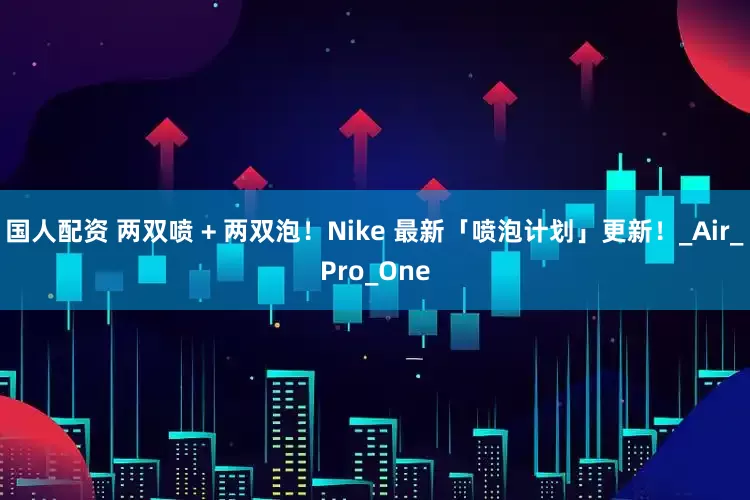 国人配资 两双喷 + 两双泡！Nike 最新「喷泡计划」更新！_Air_Pro_One
