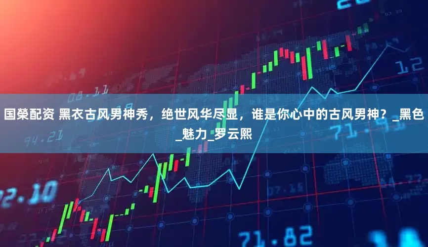 国榮配资 黑衣古风男神秀，绝世风华尽显，谁是你心中的古风男神？_黑色_魅力_罗云熙