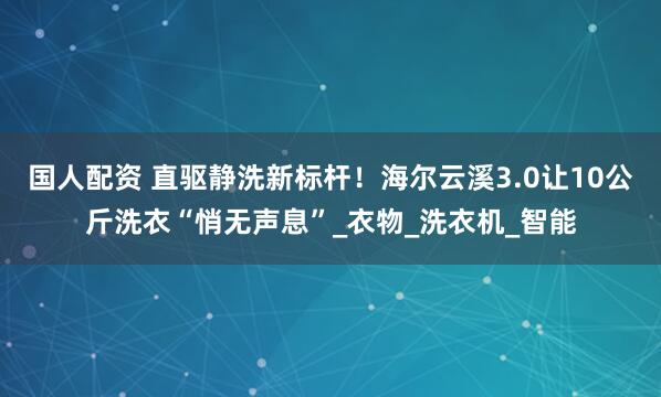 国人配资 直驱静洗新标杆！海尔云溪3.0让10公斤洗衣“悄无声息”_衣物_洗衣机_智能