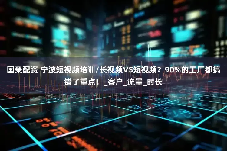 国榮配资 宁波短视频培训/长视频VS短视频？90%的工厂都搞错了重点！_客户_流量_时长