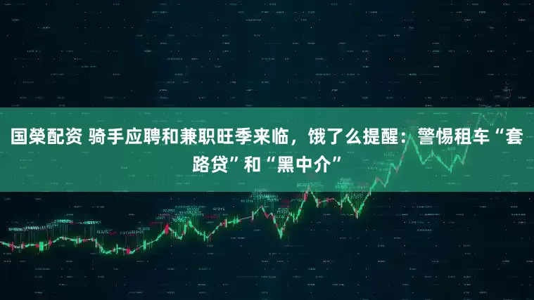 国榮配资 骑手应聘和兼职旺季来临，饿了么提醒：警惕租车“套路贷”和“黑中介”