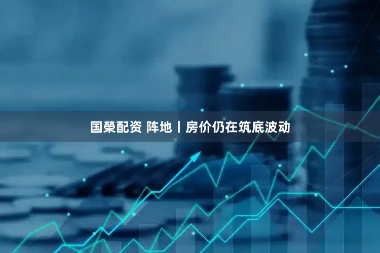 国榮配资 阵地丨房价仍在筑底波动