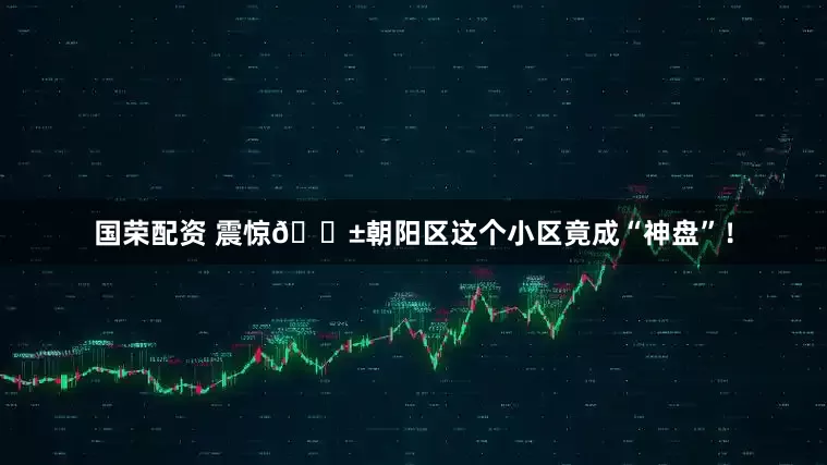 国荣配资 震惊😱朝阳区这个小区竟成“神盘”！