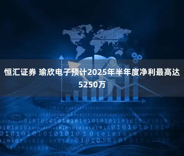 恒汇证券 瑜欣电子预计2025年半年度净利最高达5250万