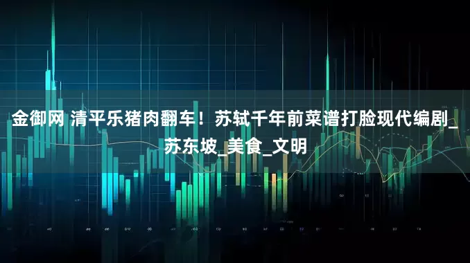 金御网 清平乐猪肉翻车！苏轼千年前菜谱打脸现代编剧_苏东坡_美食_文明