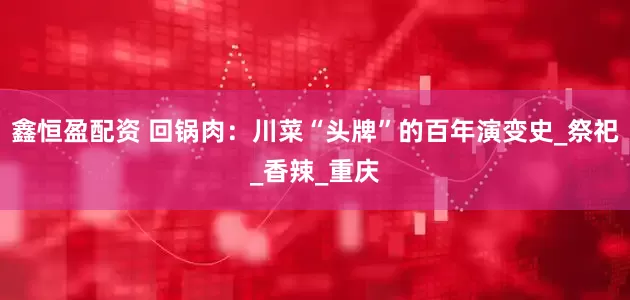 鑫恒盈配资 回锅肉：川菜“头牌”的百年演变史_祭祀_香辣_重庆