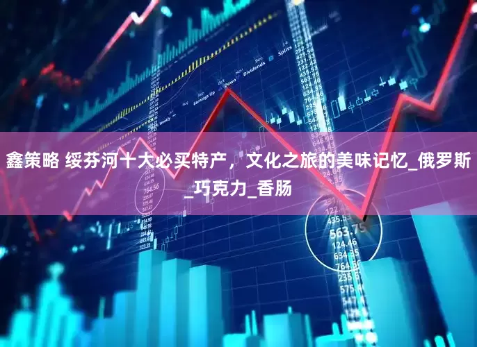 鑫策略 绥芬河十大必买特产，文化之旅的美味记忆_俄罗斯_巧克力_香肠