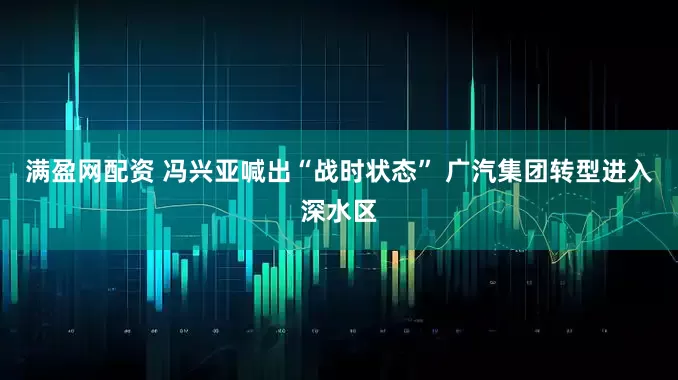 满盈网配资 冯兴亚喊出“战时状态” 广汽集团转型进入深水区