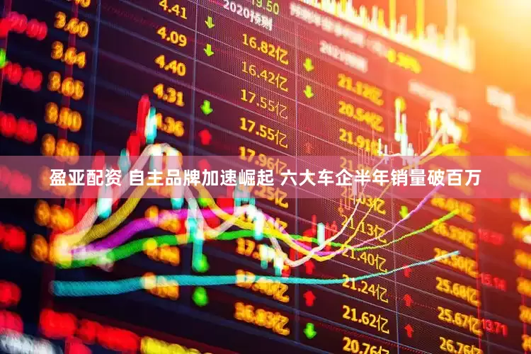 盈亚配资 自主品牌加速崛起 六大车企半年销量破百万