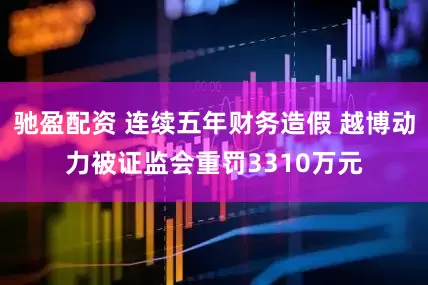 驰盈配资 连续五年财务造假 越博动力被证监会重罚3310万元