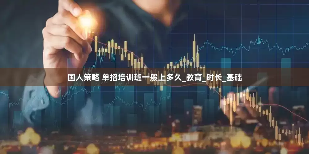 国人策略 单招培训班一般上多久_教育_时长_基础