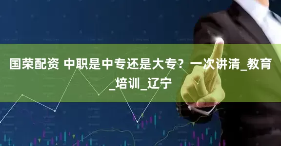 国荣配资 中职是中专还是大专？一次讲清_教育_培训_辽宁