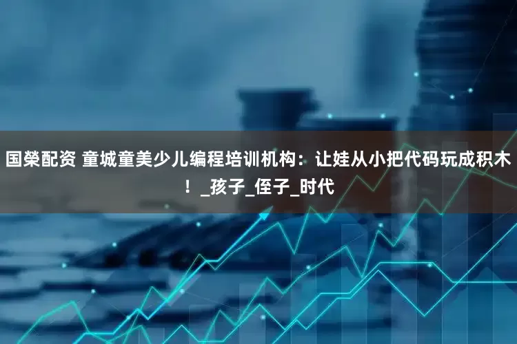 国榮配资 童城童美少儿编程培训机构：让娃从小把代码玩成积木！_孩子_侄子_时代