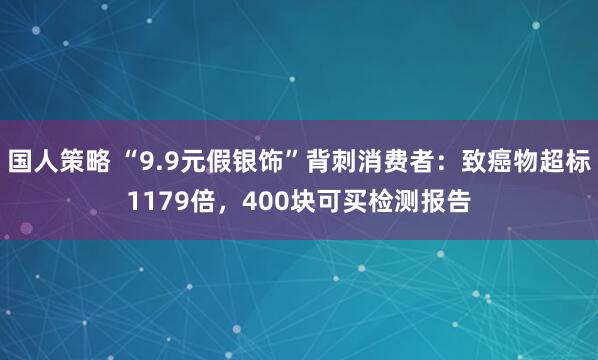 国人策略 “9.9元假银饰”背刺消费者：致癌物超标1179倍，400块可买检测报告