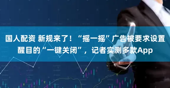 国人配资 新规来了！“摇一摇”广告被要求设置醒目的“一键关闭”，记者实测多款App