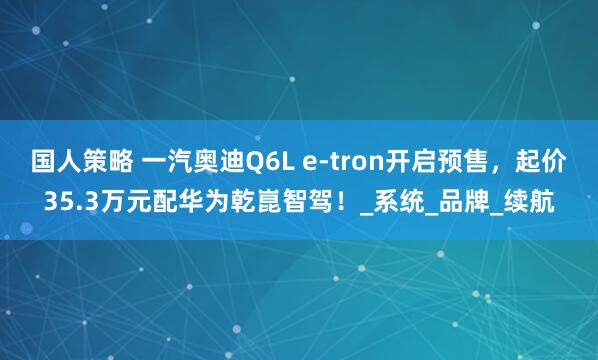 国人策略 一汽奥迪Q6L e-tron开启预售，起价35.3万元配华为乾崑智驾！_系统_品牌_续航