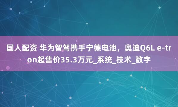 国人配资 华为智驾携手宁德电池，奥迪Q6L e-tron起售价35.3万元_系统_技术_数字
