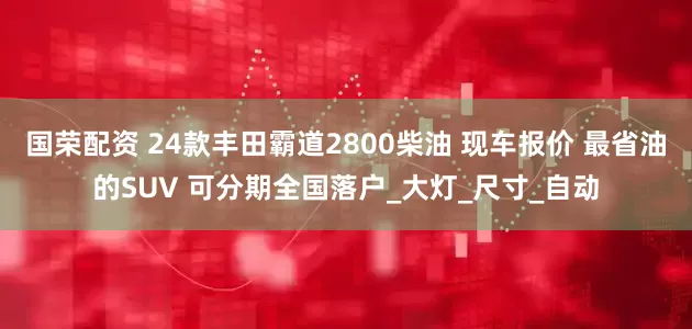 国荣配资 24款丰田霸道2800柴油 现车报价 最省油的SUV 可分期全国落户_大灯_尺寸_自动