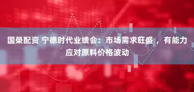 国榮配资 宁德时代业绩会：市场需求旺盛 ，有能力应对原料价格波动