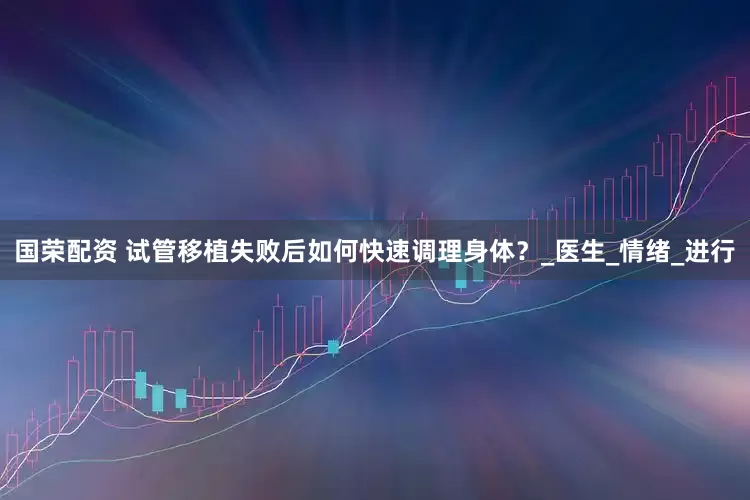 国荣配资 试管移植失败后如何快速调理身体？_医生_情绪_进行