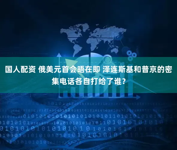 国人配资 俄美元首会晤在即 泽连斯基和普京的密集电话各自打给了谁？