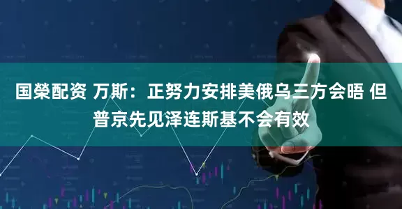 国榮配资 万斯：正努力安排美俄乌三方会晤 但普京先见泽连斯基不会有效