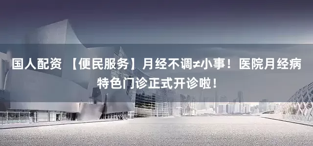 国人配资 【便民服务】月经不调≠小事！医院月经病特色门诊正式开诊啦！