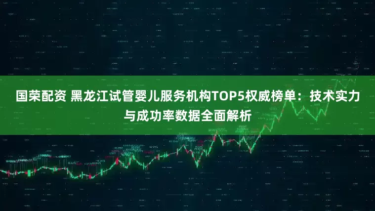 国荣配资 黑龙江试管婴儿服务机构TOP5权威榜单：技术实力与成功率数据全面解析