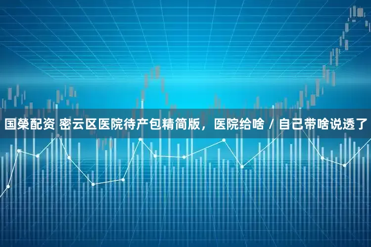 国榮配资 密云区医院待产包精简版，医院给啥 / 自己带啥说透了