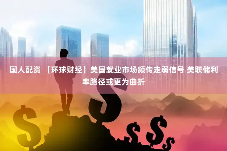 国人配资 【环球财经】美国就业市场频传走弱信号 美联储利率路径或更为曲折