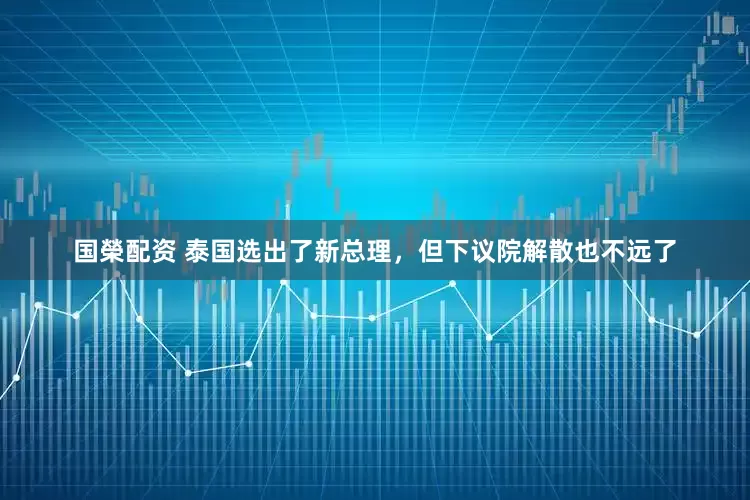 国榮配资 泰国选出了新总理，但下议院解散也不远了