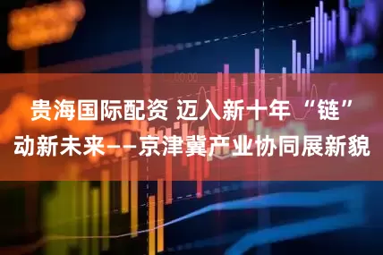 贵海国际配资 迈入新十年 “链”动新未来——京津冀产业协同展新貌