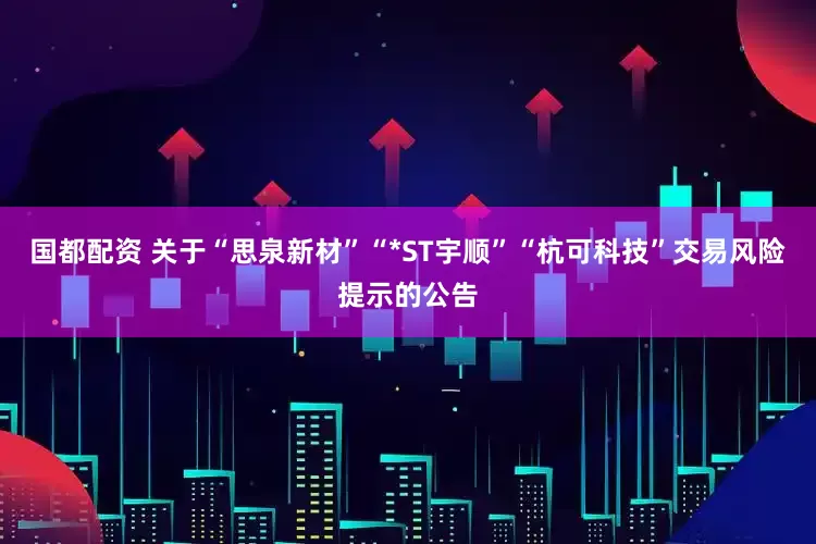 国都配资 关于“思泉新材”“*ST宇顺”“杭可科技”交易风险提示的公告
