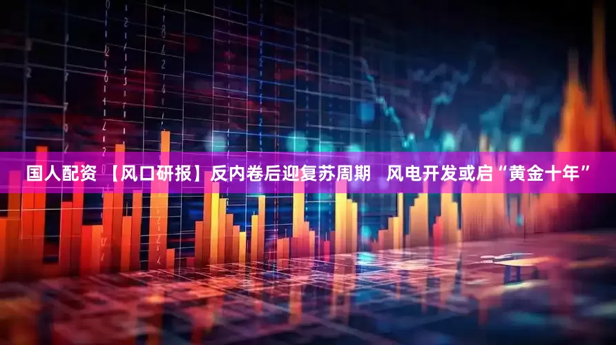 国人配资 【风口研报】反内卷后迎复苏周期   风电开发或启“黄金十年”