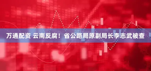 万通配资 云南反腐！省公路局原副局长李志武被查