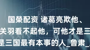国榮配资 诸葛亮欺他、刘备骗他、关羽看不起他，可他才是三国最有本事的人_鲁肃_周瑜_孙权