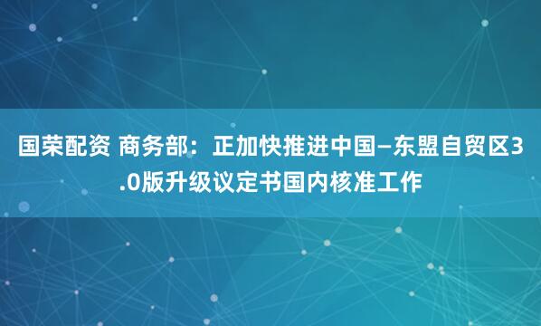 国荣配资 商务部:正加快推进中国—东盟自贸区3.0版升级议定书国内核准工作