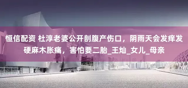 恒信配资 杜淳老婆公开剖腹产伤口，阴雨天会发痒发硬麻木胀痛，害怕要二胎_王灿_女儿_母亲
