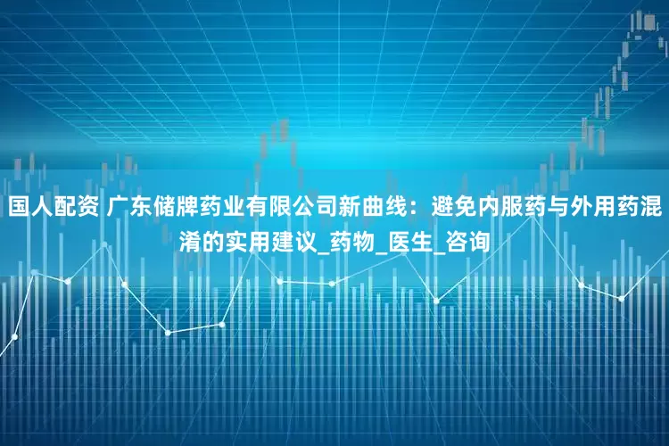 国人配资 广东储牌药业有限公司新曲线：避免内服药与外用药混淆的实用建议_药物_医生_咨询