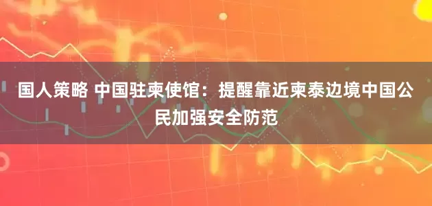 国人策略 中国驻柬使馆：提醒靠近柬泰边境中国公民加强安全防范