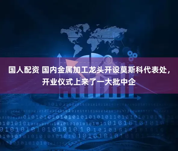 国人配资 国内金属加工龙头开设莫斯科代表处，开业仪式上来了一大批中企