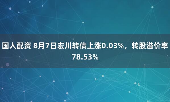 国人配资 8月7日宏川转债上涨0.03%，转股溢价率78.53%