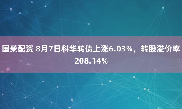 国榮配资 8月7日科华转债上涨6.03%，转股溢价率208.14%