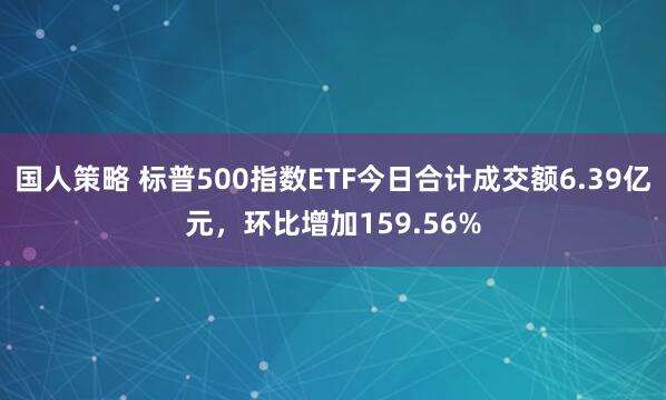 国人策略 标普500指数ETF今日合计成交额6.39亿元，环比增加159.56%